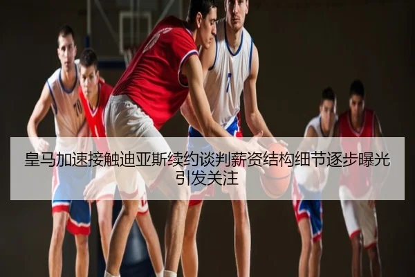 皇马加速接触迪亚斯续约谈判薪资结构细节逐步曝光引发关注