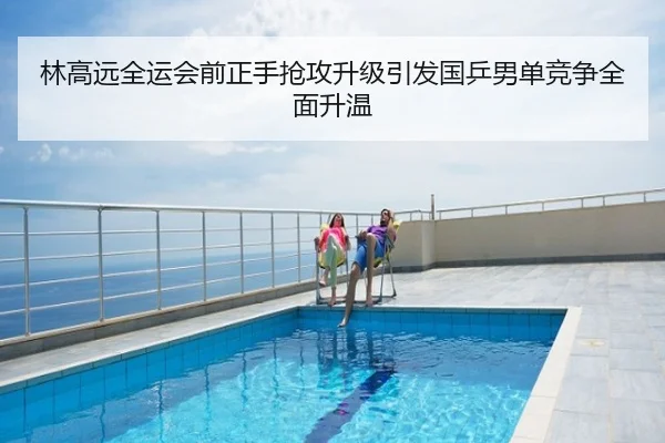林高远全运会前正手抢攻升级引发国乒男单竞争全面升温