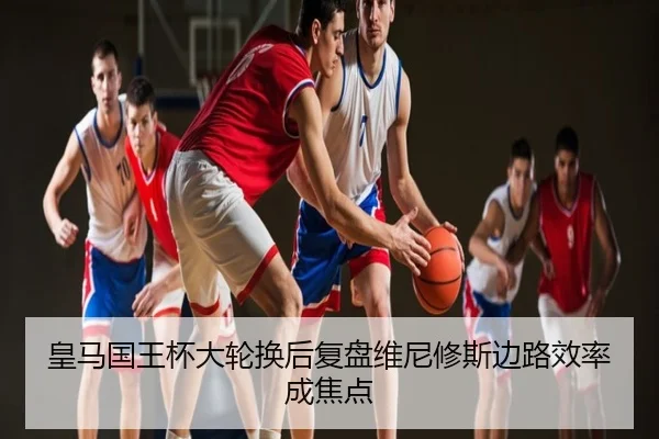 皇马国王杯大轮换后复盘维尼修斯边路效率成焦点